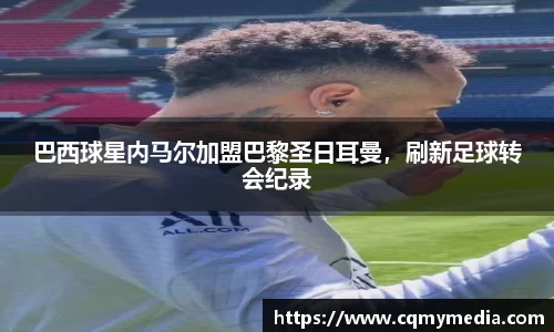 巴西球星内马尔加盟巴黎圣日耳曼，刷新足球转会纪录