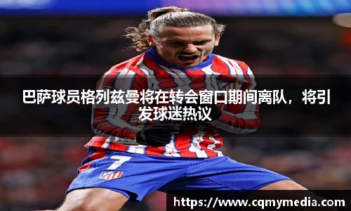 巴萨球员格列兹曼将在转会窗口期间离队，将引发球迷热议